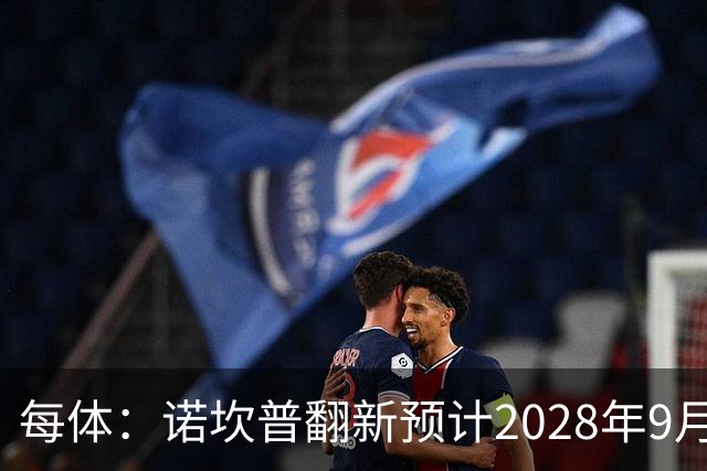 每体：诺坎普翻新预计2028年9月完全竣工，施工过程中有很多改进